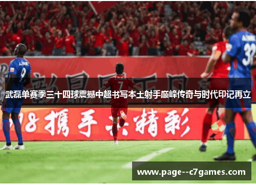 武磊单赛季三十四球震撼中超书写本土射手巅峰传奇与时代印记再立