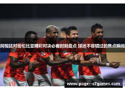 阿根廷对哥伦比亚精彩对决必看时刻盘点 球迷不容错过的焦点瞬间